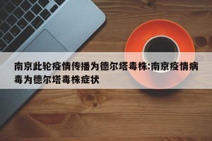 南京此轮疫情传播为德尔塔毒株:南京疫情病毒为德尔塔毒株症状