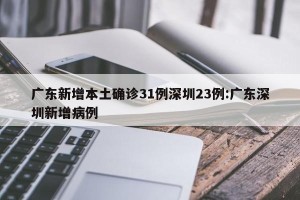 广东新增本土确诊31例深圳23例:广东深圳新增病例