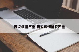 西安疫情严重:西安疫情是否严重