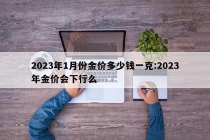 2023年1月份金价多少钱一克:2023年金价会下行么