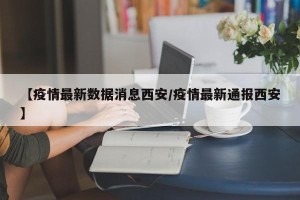 【疫情最新数据消息西安/疫情最新通报西安】