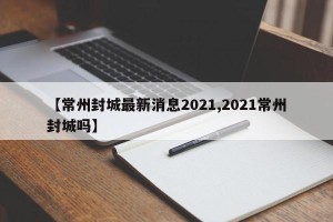 【常州封城最新消息2021,2021常州封城吗】