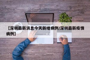 【深圳最新消息今天新增病例/深圳最新疫情病例】