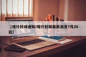 【喀什封城通知/喀什封城最新消息7月26日】