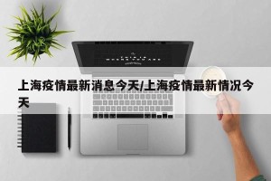 上海疫情最新消息今天/上海疫情最新情况今天