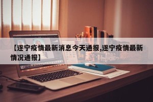 【遂宁疫情最新消息今天通报,遂宁疫情最新情况通报】