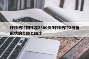 呼和浩特阳性超2800例/呼和浩特2例新冠状病毒肺炎确诊