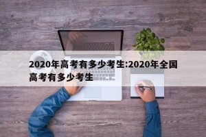 2020年高考有多少考生:2020年全国高考有多少考生