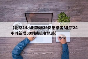 【北京24小时新增39例感染者/北京24小时新增39例感染者轨迹】