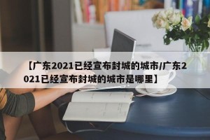【广东2021已经宣布封城的城市/广东2021已经宣布封城的城市是哪里】