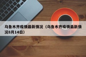 乌鲁木齐疫情最新情况（乌鲁木齐疫情最新情况8月14日）