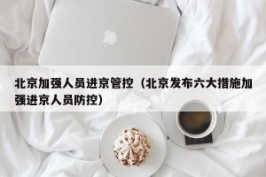 北京加强人员进京管控（北京发布六大措施加强进京人员防控）