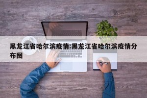 黑龙江省哈尔滨疫情:黑龙江省哈尔滨疫情分布图