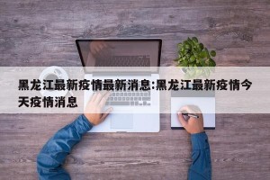黑龙江最新疫情最新消息:黑龙江最新疫情今天疫情消息