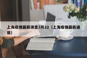 上海疫情最新消息3月22（上海疫情最新通报）