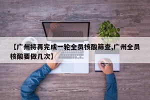 【广州将再完成一轮全员核酸筛查,广州全员核酸要做几次】