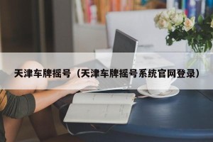 天津车牌摇号（天津车牌摇号系统官网登录）