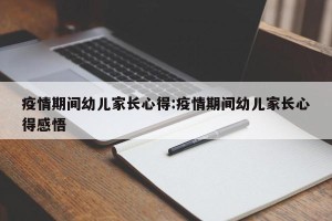 疫情期间幼儿家长心得:疫情期间幼儿家长心得感悟