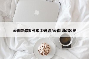 云南新增6例本土确诊/云南 新增6例