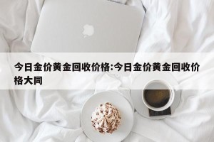 今日金价黄金回收价格:今日金价黄金回收价格大同