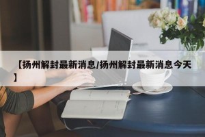 【扬州解封最新消息/扬州解封最新消息今天】