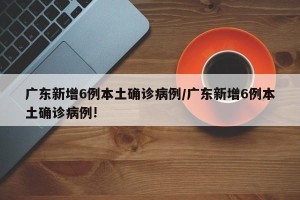 广东新增6例本土确诊病例/广东新增6例本土确诊病例!