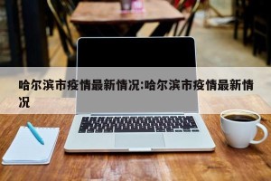 哈尔滨市疫情最新情况:哈尔滨市疫情最新情况