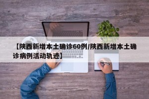 【陕西新增本土确诊60例/陕西新增本土确诊病例活动轨迹】