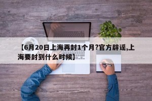 【6月20日上海再封1个月?官方辟谣,上海要封到什么时候】