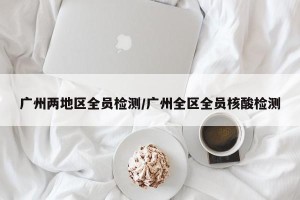 广州两地区全员检测/广州全区全员核酸检测
