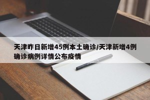 天津昨日新增45例本土确诊/天津新增4例确诊病例详情公布疫情