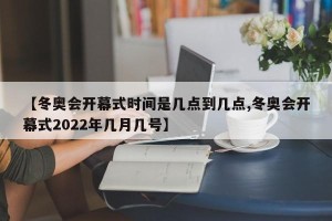 【冬奥会开幕式时间是几点到几点,冬奥会开幕式2022年几月几号】