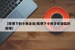 【疫情下的小微企业/疫情下小微企业面临的困难】