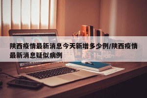 陕西疫情最新消息今天新增多少例/陕西疫情最新消息疑似病例