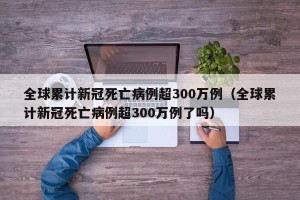 全球累计新冠死亡病例超300万例（全球累计新冠死亡病例超300万例了吗）