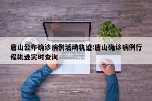 唐山公布确诊病例活动轨迹:唐山确诊病例行程轨迹实时查询