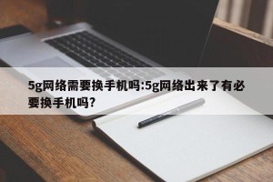 5g网络需要换手机吗:5g网络出来了有必要换手机吗?