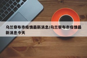 乌兰察布市疫情最新消息/乌兰察布市疫情最新消息今天