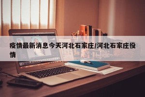 疫情最新消息今天河北石家庄/河北石家庄役情
