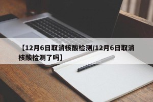 【12月6日取消核酸检测/12月6日取消核酸检测了吗】