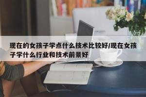 现在的女孩子学点什么技术比较好/现在女孩子学什么行业和技术前景好