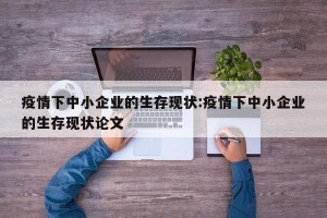 疫情下中小企业的生存现状:疫情下中小企业的生存现状论文