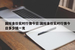 国际金价实时行情今日:国际金价实时行情今日多少钱一克