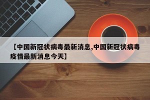 【中国新冠状病毒最新消息,中国新冠状病毒疫情最新消息今天】