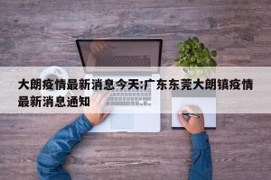 大朗疫情最新消息今天:广东东莞大朗镇疫情最新消息通知