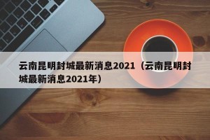 云南昆明封城最新消息2021（云南昆明封城最新消息2021年）