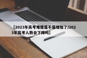 【2023年高考难度是不是增加了/2023年高考人数会下降吗】