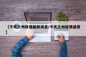 【今天兰州疫情最新消息/今天兰州疫情通报】