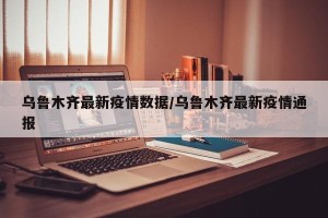 乌鲁木齐最新疫情数据/乌鲁木齐最新疫情通报