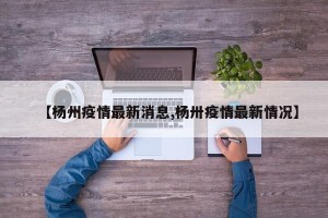 【杨州疫情最新消息,杨卅疫情最新情况】